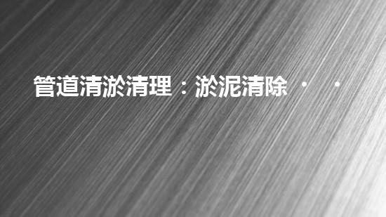 管道清淤清理：淤泥清除！有效技術(shù)和最佳實踐，整體刨析清淤工程的關(guān)鍵要素和操作步驟？